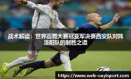 战术解读：世界街舞大赛冠亚军决赛西安队对阵洛阳队的制胜之道